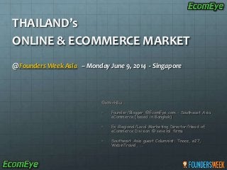 THAILAND’s
ONLINE & ECOMMERCE MARKET
@Founders Week Asia – Monday June 9, 2014 - Singapore
@eMinhBui
• Founder/Blogger @EcomEye.com – Southeast Asia
eCommerce (based in Bangkok)
• Ex-Regional/Local Marketing Director/Head of
eCommerce Division @ several firms
• Southeast Asia guest Columnist: Tnooz, e27,
WebinTravel, …
 