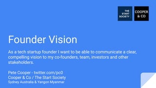 Founder Vision
As a tech startup founder I want to be able to communicate a clear,
compelling vision to my co-founders, team, investors and other
stakeholders.
Pete Cooper - twitter.com/pc0
Cooper & Co / The Start Society
Sydney Australia & Yangon Myanmar
 