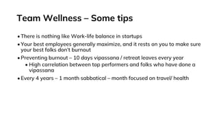 Team Wellness – Some tips
•There is nothing like Work-life balance in startups
•Your best employees generally maximize, and it rests on you to make sure
your best folks don’t burnout
•Preventing burnout – 10 days vipassana / retreat leaves every year
• High correlation between top performers and folks who have done a
vipassana
•Every 4 years – 1 month sabbatical – month focused on travel/ health
 