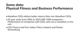 Some data:
Physical Fitness and Business Performance
•Marathon CEOs deliver better returns than non-Marathon CEOs
•15 year study from 2001 to 2015 S&P 1500 companies –
Performance of companies with CEOs who ran a marathon vs the
rest
•CEO Fitness and Firm Value: Peter Limbach and Florian
Sonnenburg
 