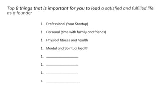 Top 8 things that is important for you to lead a satisfied and fulfilled life
as a founder
1. Professional (Your Startup)
1. Personal (time with family and friends)
1. Physical fitness and health
1. Mental and Spiritual health
1. ___________________
1. ___________________
1. ___________________
1. ____________________
 