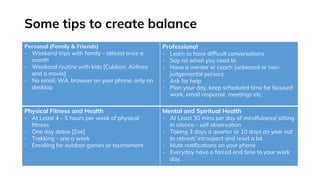 Some tips to create balance
Personal (Family & Friends)
- Weekend trips with family – atleast once a
month
- Weekend routine with kids [Cubbon, Airlines
and a movie]
- No email, WA, browser on your phone, only on
desktop
Professional
- Learn to have difficult conversations
- Say no when you need to
- Have a mentor or coach (unbiased or non-
judgemental person)
- Ask for help
- Plan your day, keep scheduled time for focused
work, email response, meetings etc.
Physical Fitness and Health
- At Least 4 – 5 hours per week of physical
fitness
- One day detox [Zoe]
- Trekking - one a week
- Enrolling for outdoor games or tournament
Mental and Spiritual Health
- At Least 30 mins per day of mindfulness/ sitting
in silence – self observation
- Taking 3 days a quarter or 10 days an year out
to retreat/ introspect and reset a bit
- Mute notifications on your phone
- Everyday have a forced end time to your work
day.
 