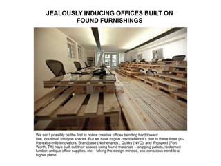 JEALOUSLY INDUCING OFFICES BUILT ON
FOUND FURNISHINGS
We can’t possibly be the first to notice creative offices trending hard toward
raw, industrial, loft-type spaces. But we have to give credit where it’s due to these three go-
the-extra-mile innovators. Brandbase (Netherlands), Quirky (NYC), and iProspect (Fort
Worth, TX) have built out their spaces using found materials – shipping pallets, reclaimed
lumber, antique office supplies, etc – taking the design-minded, eco-conscious trend to a
higher plane.
 