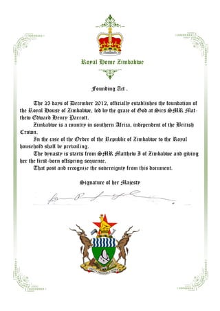 Royal Home Zimbabwe


                              Founding Act .

      The 25 days of December 2012, officially establishes the foundation of
the Royal House of Zimbabwe, led by the grace of God at Sirs SMR Mat-
thew Edward Henry Parrott.
      Zimbabwe is a country in southern Africa, independent of the British
Crown.
      In the case of the Order of the Republic of Zimbabwe to the Royal
household shall be prevailing.
      The dynasty is starts from SMR Matthew I of Zimbabwe and giving
her the first-born offspring sequence.
      That post and recognize the sovereignty from this document.

                         Signature of her Majesty
 