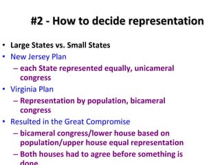 #2 - How to decide representation Large States vs. Small States New Jersey Plan   each State represented equally, unicameral congress Virginia Plan   Representation by population, bicameral congress Resulted in the Great Compromise bicameral congress/lower house based on population/upper house equal representation Both houses had to agree before something is done. 