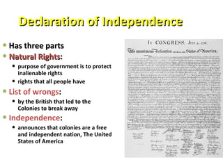 Declaration of Independence Has three parts Natural Rights :   purpose of government is to protect inalienable rights rights that all people have List of wrongs :  by the British that led to the Colonies to break away Independence :   announces that colonies are a free and independent nation, The United States of America 