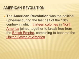 AMERICAN REVOLUTION

   The American Revolution was the political
    upheaval during the last half of the 18th
    century in which thirteen colonies in North
    America joined together to break free from
    the British Empire, combining to become the
    United States of America.
 