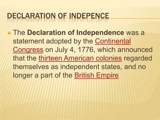 DECLARATION OF INDEPENCE

   The Declaration of Independence was a
    statement adopted by the Continental
    Congress on July 4, 1776, which announced
    that the thirteen American colonies regarded
    themselves as independent states, and no
    longer a part of the British Empire
 