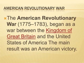 AMERICAN REVOLUTIONARY WAR

The American Revolutionary
 War (1775–1783), began as a
 war between the Kingdom of
 Great Britain and the United
 States of America The main
 result was an American victory.
 