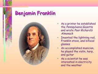 Benjamin FranklinBenjamin Franklin
• As a printer he established
the Pennsylvania Gazette
and wrote Poor Richard’s
Almanack
• Invented the lightning rod,
Franklin stove, and bifocal
glasses
• An accomplished musician,
he played the violin, harp,
and guitar
• As a scientist he was
interested in electricity
and the weather
 