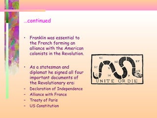 …continued
• Franklin was essential to
the French forming an
alliance with the American
colonists in the Revolution.
• As a statesman and
diplomat he signed all four
important documents of
the Revolutionary era:
– Declaration of Independence
– Alliance with France
– Treaty of Paris
– US Constitution
 