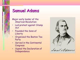 Samuel AdamsSamuel Adams
Major early leader of the
American Revolution:
• Led protest against Stamp
Act
• Founded the Sons of
Liberty
• Organized the Boston Tea
Party
• Served in the Continental
Congress
• Signed the Declaration of
Independence
 