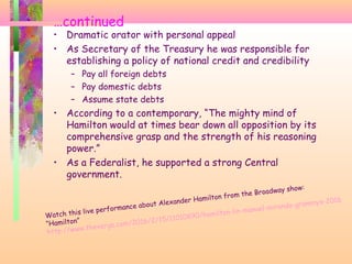 …continued
• Dramatic orator with personal appeal
• As Secretary of the Treasury he was responsible for
establishing a policy of national credit and credibility
– Pay all foreign debts
– Pay domestic debts
– Assume state debts
• According to a contemporary, “The mighty mind of
Hamilton would at times bear down all opposition by its
comprehensive grasp and the strength of his reasoning
power.”
• As a Federalist, he supported a strong Central
government.
Watch this live performance about Alexander Hamilton from the Broadway show:
“Hamilton”
http://www.theverge.com/2016/2/15/11010890/hamilton-lin-manuel-miranda-grammys-2016
 
