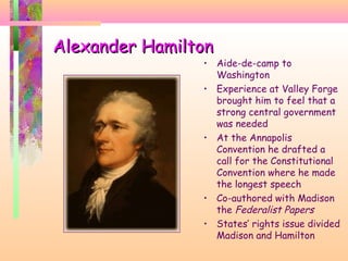 Alexander HamiltonAlexander Hamilton
• Aide-de-camp to
Washington
• Experience at Valley Forge
brought him to feel that a
strong central government
was needed
• At the Annapolis
Convention he drafted a
call for the Constitutional
Convention where he made
the longest speech
• Co-authored with Madison
the Federalist Papers
• States’ rights issue divided
Madison and Hamilton
 