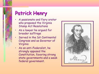 Patrick HenryPatrick Henry
• A passionate and fiery orator
who proposed the Virginia
Stamp Act Resolutions
• As a lawyer he argued for
broader suffrage
• Served in the 1st Continental
Congress and as Governor of
Virginia
• As an anti-Federalist, he
strongly opposed the
Constitution, favoring strong
state governments and a weak
federal government.
 
