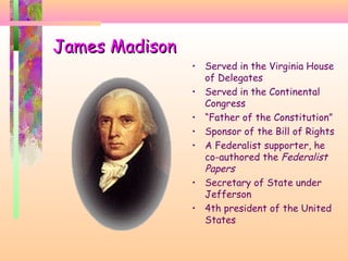 James MadisonJames Madison
• Served in the Virginia House
of Delegates
• Served in the Continental
Congress
• “Father of the Constitution”
• Sponsor of the Bill of Rights
• A Federalist supporter, he
co-authored the Federalist
Papers
• Secretary of State under
Jefferson
• 4th president of the United
States
 