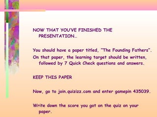 NOW THAT YOU’VE FINISHED THE
PRESENTATION…
You should have a paper titled, “The Founding Fathers”.
On that paper, the learning target should be written,
followed by 7 Quick Check questions and answers.
KEEP THIS PAPER
Now, go to join.quizizz.com and enter gamepin 435039.
Write down the score you got on the quiz on your
paper.
 