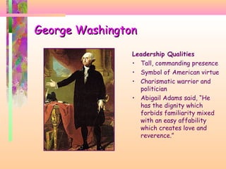 George WashingtonGeorge Washington
Leadership Qualities
• Tall, commanding presence
• Symbol of American virtue
• Charismatic warrior and
politician
• Abigail Adams said, “He
has the dignity which
forbids familiarity mixed
with an easy affability
which creates love and
reverence.”
 