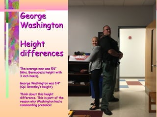 GeorgeGeorge
WashingtonWashington
HeightHeight
differencesdifferences
The average man was 5’6”The average man was 5’6”
(Mrs. Bermudez’s height with(Mrs. Bermudez’s height with
3 inch heels).3 inch heels).
George Washington was 6’4”George Washington was 6’4”
(Cpl. Brantley’s height).(Cpl. Brantley’s height).
Think about this heightThink about this height
difference. This is part of thedifference. This is part of the
reason why Washington had areason why Washington had a
commanding presence!commanding presence!
 
