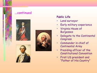 ...continued
Public Life
• Land surveyor
• Early military experience
• Virginia House of
Burgesses
• Delegate to the Continental
Congress
• Commander in chief of
Continental Army
• Presiding officer of the
Constitutional Convention
• First US president and
“Father of His Country”
 