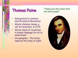 Thomas PaineThomas Paine
• Immigrated to colonies
shortly before Revolution
• Wrote Common Sense, a
call to revolution, in 1776
• Wrote ideas of revolution
in simple language for all to
understand
• His pamphlet, The Crisis,
inspired the army to fight.
“These are the times that
try men’s souls.”
 