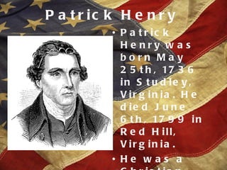 Patrick Henry Patrick Henry was born May 25th, 1736 in Studley, Virginia. He died June 6th, 1799 in Red Hill, Virginia. He was a Christian. He went to an Anglican church but respected all denomonations. 