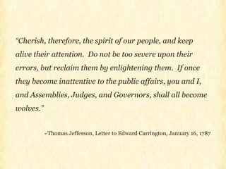 “ Cherish, therefore, the spirit of our people, and keep alive their attention.  Do not be too severe upon their errors, but reclaim them by enlightening them.  If once they become inattentive to the public affairs, you and I, and Assemblies, Judges, and Governors, shall all become wolves.” ~Thomas Jefferson, Letter to Edward Carrington, January 16, 1787 