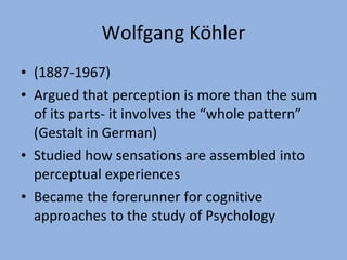 Wolfgang Köhler (1887-1967) Argued that perception is more than the sum of its parts- it involves the “whole pattern” (Gestalt in German) Studied how sensations are assembled into perceptual experiences Became the forerunner for cognitive approaches to the study of Psychology 