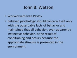 John B. Watson Worked with Ivan Pavlov Believed psychology should concern itself only with the observable facts of behavior and maintained that all behavior, even apparently instinctive behavior, is the result of conditioning and occurs because the appropriate stimulus is presented in the environment 