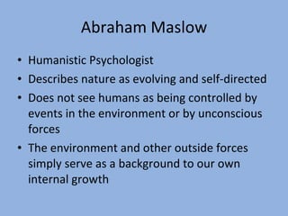 Abraham Maslow Humanistic Psychologist Describes nature as evolving and self-directed Does not see humans as being controlled by events in the environment or by unconscious forces The environment and other outside forces simply serve as a background to our own internal growth 