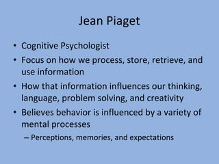 Jean Piaget Cognitive Psychologist Focus on how we process, store, retrieve, and use information How that information influences our thinking, language, problem solving, and creativity Believes behavior is influenced by a variety of mental processes Perceptions, memories, and expectations 