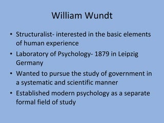 William Wundt Structuralist- interested in the basic elements of human experience Laboratory of Psychology- 1879 in Leipzig Germany Wanted to pursue the study of government in a systematic and scientific manner Established modern psychology as a separate formal field of study 