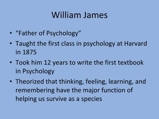 William James “ Father of Psychology” Taught the first class in psychology at Harvard in 1875 Took him 12 years to write the first textbook in Psychology Theorized that thinking, feeling, learning, and remembering have the major function of helping us survive as a species 