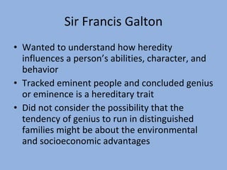 Sir Francis Galton Wanted to understand how heredity influences a person’s abilities, character, and behavior Tracked eminent people and concluded genius or eminence is a hereditary trait Did not consider the possibility that the tendency of genius to run in distinguished families might be about the environmental and socioeconomic advantages 