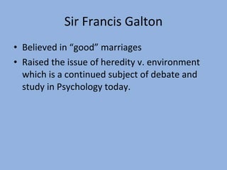 Sir Francis Galton Believed in “good” marriages Raised the issue of heredity v. environment which is a continued subject of debate and study in Psychology today. 