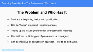 Founding Sales Decks - Your Sales Narrative, Weaponized
https://twitter.com/foundingsales
● The Problem and who has it
● Cost of the Problem
● Existing Solutions & their Challenges
● What has changed
● How your solution works
● Quantitative Proof
● Qualitative Proof
● Company-centric Proof
● Why this will be so easy
(Customer Success)
● Pricing
● Appendix
http://firstround.com/review/To-Build-An-Amazing-Sales-Team-Start-Here-First/
(Google “First Round sales narrative - put it in Pocket ; )
(Also, example TalentBin master deck here)
The major components of your deck
 