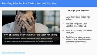Founding Sales Decks - Some examples we’ll use
https://twitter.com/foundingsales
Recruiting automation software
for technical recruiters.
Simple financing for eCommerce
providers and their customers.
Job-posting optimization software.
Sales-centric mobile email and
CRM client.
Recruiting branding automation
and SEO software.
Recruiting agency revenue
acceleration.
 