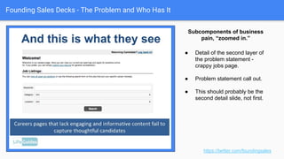 Founding Sales Decks - The Problem and Who Has It
https://twitter.com/foundingsales
That’ll get your attention!
● Very clear. Sales people not
selling.
● Includes sub-pains: CRM
updates, prep, follow up.
● Hints at opportunity cost: close
rates, etc.
● Could have a sales manager
slide to follow this (Pain points
of another constituency).
 