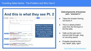 Founding Sales Decks - The Problem and Who Has It
https://twitter.com/foundingsales
● Frame all the issues that could be
addressed in a holistic manner.
● Teeing up the specific
subcomponents we’re going to
address. (Top, middle, bottom)
● Fractal approach to slide creation:
zoom in, zoom out.
Overarching example of business pain.
 