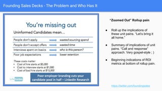 Founding Sales Decks - The Problem and Who Has It
Subcomponents of business
pain, “zoomed in.”
https://twitter.com/foundingsales
● Takes the broader framing,
and dives in.
● This is a detail problem
case from the first layer in
the first slide.
● Calls out the pain point -
prevent click through, drag
on recruiting spend.
● Probably should be the
first “detail” slide, right?
 