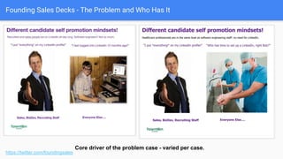 Founding Sales Decks - The Problem and Who Has It
“Zoomed in” unit pain
https://twitter.com/foundingsales
● Another detail pain, on the other
side of the Google results.
● OK callout.
● Probably could speak to user
frustration here, “Why be held
hostage?”
● Could probably speak to the
implications of “letting worst
employees tell story” =>
reduced applies, misplaced job
expectations.
 