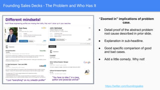 Founding Sales Decks - The Problem and Who Has It
https://twitter.com/foundingsales
“Zoomed Out” Rollup pain
● Roll up the implications of
these unit pains. “Let’s bring it
all home.”
● Summary of implications of unit
pains. “Call and response”
approach. Very gospel-style ; )
● Beginning indications of ROI
metrics at bottom of rollup pain.
 