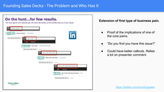 Founding Sales Decks - The Problem and Who Has It
“Zoomed in” implications of problem
case.
https://twitter.com/foundingsales
● Detail proof of the abstract problem
root cause described in prior slide.
● Explanation in sub-headline.
● Good specific comparison of good
and bad cases.
● Add a little comedy. Why not!
 