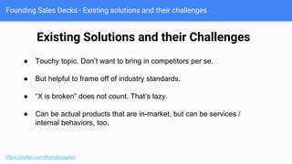 Founding Sales Decks - The Cost of the Problem
https://twitter.com/foundingsales
● This is where we frame the pain
points we will say our solution
fixes.
● Make sure to tease out the
individual pain points.
● Later we’ll correlate our solution
and its features to resolving
these costs (or opportunity
costs).
 