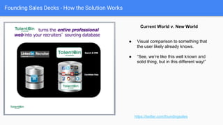 Founding Sales Decks - How the solution works
https://twitter.com/foundingsales
● Fractal model of messaging buckets & supporting features.
● Tie to messaging buckets of pain.
● Not a demo (do the demo), but can stand in.
● Conceptual visualizations. Feature Visualizations.
● Screenshots / Animated Gifs of actual product.
● Features and correlated proof points.
How our Solution Works
 