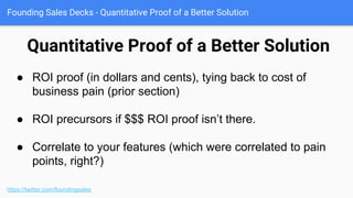 Founding Sales Decks - How the Solution Works
Quasi-demo
https://twitter.com/foundingsales
● If your product is fairly simple, you
can have a quasi demo.
● Better of course to do a true demo,
but good for a takeaway (show the
boss), or if your product craps out
during demo.
 