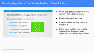 Founding Sales Decks - How the Solution Works
https://twitter.com/foundingsales
● Demo that is heavily customized to the
client.
● “Offline demo” slides if you are without
network / don’t have time.
● But don’t do both! Hooboy, that would be
repetitive and boring! : )
● More on demo scripts here: http:
//firstround.com/review/here-are-the-
scripts-for-sales-success-emails-calls-
and-demos-that-close-deals/
Google “First Round Demo Script”
Demo
 