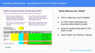 Founding Sales Decks - Quantitative Proof of a Better Solution
● Example of pure monetary outcomes,
with specifics.
● Great ROI callouts.
● Humanizes it. Can be blinded or can be
identified. You can speak to more info.
● Make it easy for them to model that ROI
proof onto their situation. (“OK, so I have
X many widgets…”)
● This could be better with “HIRABL will
drive around $10k in recovered fees per
recruiter, per year.”
https://twitter.com/foundingsales
Blinded ROI proof points
 