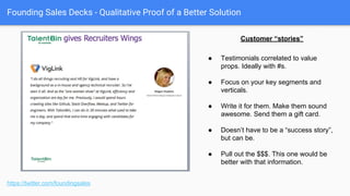 Founding Sales Decks - Quantitative Proof of a Better Solution
https://twitter.com/foundingsales
Aggregated customer results can
be good too.
● Show them what will happen for
them, based on the aggregation of
what has happened to those who
have come before.
● Again, boil it down to the units of
output. Ideally with a rough takeaway
metric.
● E.g., “For every million dollars in
annual revenue, Affirm will drive
around $100k of additional spend.”
 