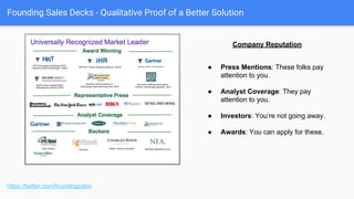 Founding Sales Decks - Qualitative Proof of a Better Solution
● Testimonials correlated to value
props. Ideally with #s.
● Focus on your key segments and
verticals.
● Write it for them. Make them sound
awesome. Send them a gift card.
● Doesn’t have to be a “success story”,
but can be.
● Pull out the $$$. This one would be
better with that information.
https://twitter.com/foundingsales
Customer “stories”
 